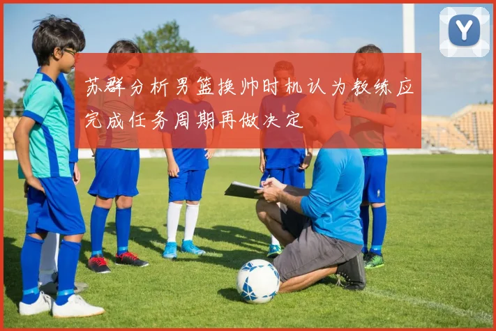 苏群分析男篮换帅时机认为教练应完成任务周期再做决定