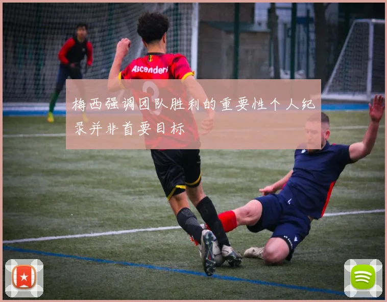 梅西强调团队胜利的重要性个人纪录并非首要目标