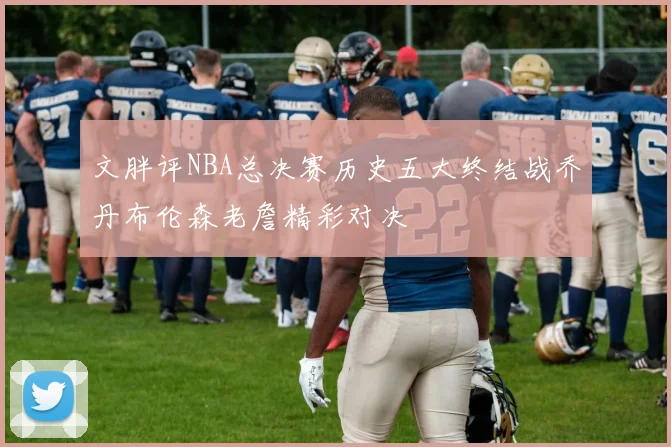 文胖评NBA总决赛历史五大终结战乔丹布伦森老詹精彩对决