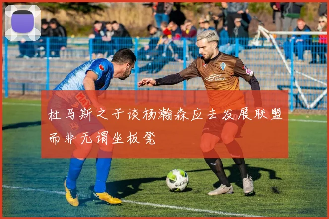 杜马斯之子谈杨瀚森应去发展联盟而非无谓坐板凳