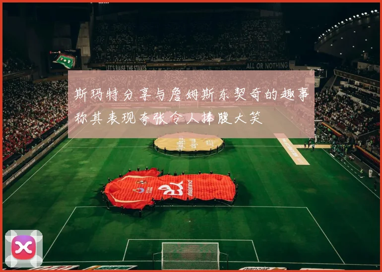 斯玛特分享与詹姆斯东契奇的趣事称其表现夸张令人捧腹大笑