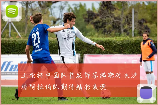 土伦杯中国队首发阵容揭晓对决沙特阿拉伯队期待精彩表现