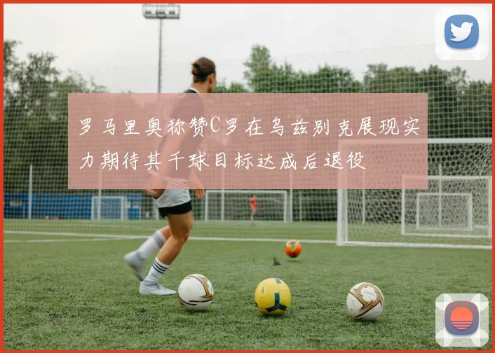 罗马里奥称赞C罗在乌兹别克展现实力期待其千球目标达成后退役