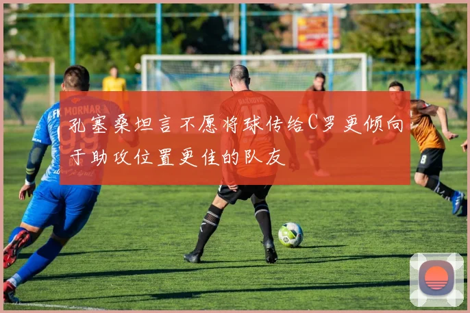 孔塞桑坦言不愿将球传给C罗更倾向于助攻位置更佳的队友