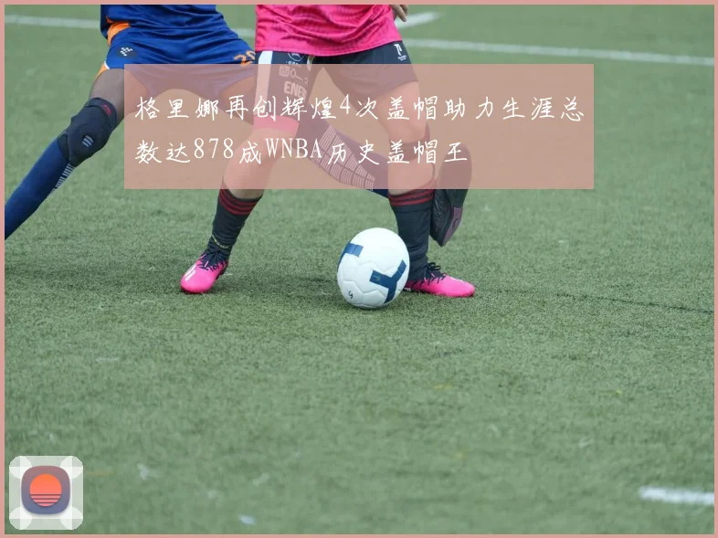 格里娜再创辉煌4次盖帽助力生涯总数达878成WNBA历史盖帽王