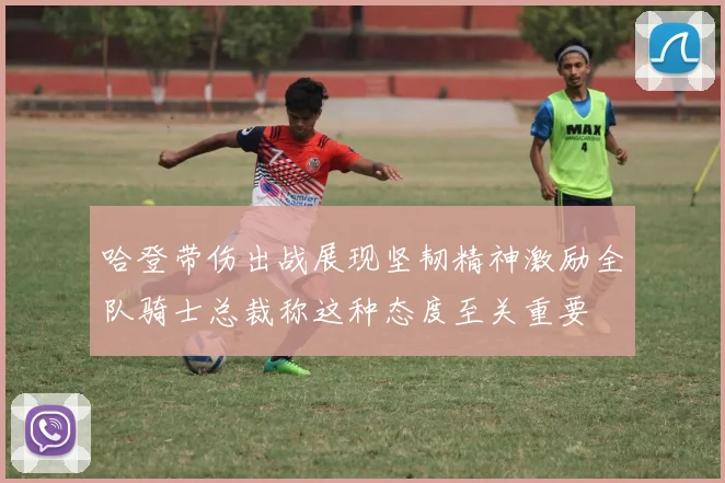 哈登带伤出战展现坚韧精神激励全队骑士总裁称这种态度至关重要