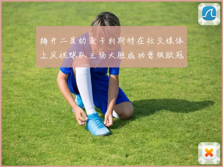 梅开二度的麦卡利斯特在社交媒体上庆祝球队主场大胜成功晋级欧冠16强