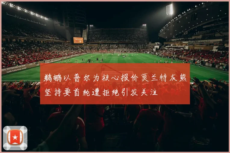 鹈鹕以普尔为核心报价莫兰特灰熊坚持要首轮遭拒绝引发关注