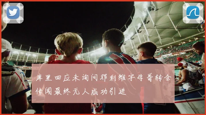 库里回应未询问邓利维字母哥转会传闻最终无人成功引进