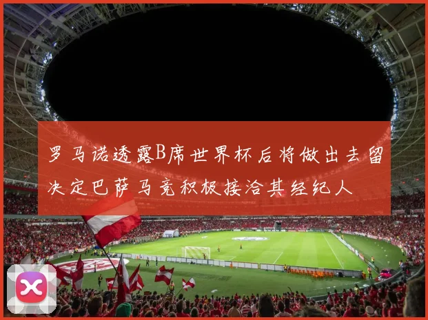罗马诺透露B席世界杯后将做出去留决定巴萨马竞积极接洽其经纪人