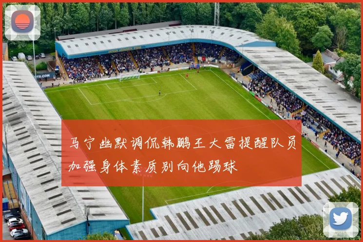 马宁幽默调侃韩鹏王大雷提醒队员加强身体素质别向他踢球