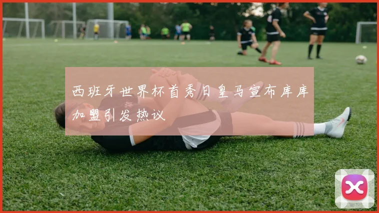 西班牙世界杯首秀日皇马宣布库库加盟引发热议