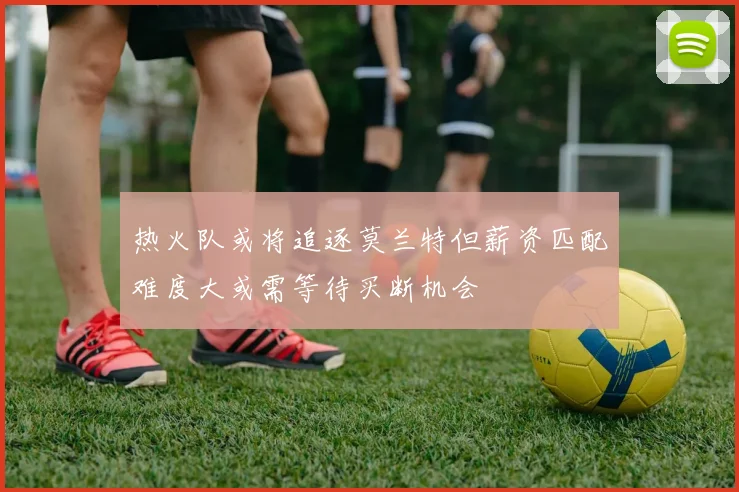 热火队或将追逐莫兰特但薪资匹配难度大或需等待买断机会